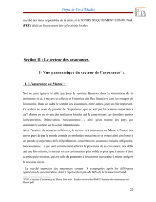 Projet de Fin d’Etudes
marché des titres négociables de la dette, et le FONDS D'EQUIPEMENT COMMUNAL
(FEC) dédié au financement des collectivités locales
Section II : Le secteur des assurances.
I- Vue panoramique du secteur de l’assurance2
:
1. L’assurance au Maroc :
Nul ne peut ignorer le rôle que joue le système financier dans la stimulation de la
croissance et ce, à travers la collecte et l'injection des flux financiers dans les rouages de
l'économie. Dans ce cadre le secteur des assurances, entre autres, joue un rôle important.
Ce secteur ne cesse de prendre de l'importance, que ce soit par les sommes importantes
qu'il draine ou au niveau des tendances lourdes qui le caractérisent ces dernières années
(concentration, libéralisation, bancassurance…), ainsi qu'au niveau des pays qui
dominent le secteur sur la scène internationale.
Avec l'amorce du nouveau millénaire, le secteur des assurances au Maroc à l'instar des
autres pays de par le monde connaît de profondes mutations et se trouve ainsi confronté à
de grands et importants défis (libéralisation, concentration, assurance maladie obligatoire,
bancassurance…) qui vont certainement affecter le processus de sa croissance, des défis
qui une fois relevés, le secteur sortira certainement plus solide et plus apte à mener à bien
sa principale mission, qui est celle de permettre à l'économie marocaine à mieux intégrer
le nouveau siècle.
Le marché marocain des assurances compte 18 compagnies après les différentes
opérations de concentration, dont 5 représentent près de 80% de l'encaissement total.
2
PDF le secteur d’assurance au Maroc Site web : Etudes-sectorielles/BMCE/Secteur-des-assurances-au-
Maroc.pdf
22
 