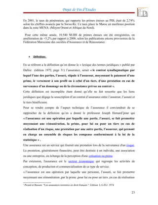 Projet de Fin d’Etudes
En 2001, le taux de pénétration, qui rapporte les primes émises au PIB, était de 2,74%
selon les chiffres avancés par la Swiss-Re. Ce taux place le Maroc en meilleure position
dans la zone MENA. (Moyen Orient et Afrique du Nord).
Pour cette même année, 10.540 M.DH de primes émises ont été enregistrées, en
amélioration de +5,2% par rapport à 2000, selon les publications encore provisoires de la
Fédération Marocaine des sociétés d'Assurance et de Réassurance.
• Définition:
En se référent a la définition qu’en donne le « lexique des termes juridiques » publié par
Dalloz (édition 1972, page 31) l’assurance, serait « le contrat synallagmatique par
lequel l’une des parties, l’assuré, stipule à l’assureur, moyennant le paiement d’une
prime, le versement à son profil ou à celui d’un tiers, d’une prestation en cas de
survenance d’un dommage ou de la circonstance prévue au contrat ».
Cette définition est incomplète étant donné qu’elle ne fait ressortie que les liens
juridiques que dégage la souscription d’un contrat d’assurance entre l’assureur, l’assuré et
le tiers bénéficiaire.
Pour se rendre compte de l’aspect technique de l’assurance il conviendrait de se
rapprocher de la définition qu’en a donné le professeur Joseph Hemard3
pour qui
« l’assurance est une opération par laquelle une partie, l’assuré, se fait promettre
moyennant une rémunération, la prime, pour lui ou pour un tiers en cas de
réalisation d’un risque, une prestation par une autre partie, l’assureur, qui prenant
en charge un ensemble de risques les compense conformément à la loi de la
statistique » .
Une assurance est un service qui fournit une prestation lors de la survenance d'un risque.
La prestation, généralement financière, peut être destinée à un individu, une association
ou une entreprise, en échange de la perception d'une cotisation ou prime.
Par extension, l'assurance est le secteur économique qui regroupe les activités de
conception, de production et commercialisation de ce type de service.
« l’assurance est une opération par laquelle une personne, l’assuré, se fait promettre
moyennant une rémunération ,par la prime ,pour lui ou pour un tiers ,en cas de réalisation
3
Picard et Besson. “Les assurances terrestres en droit français “. Edition L.G.D.J. 1974
23
 