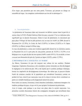 Projet de Fin d’Etudes
d’un risque ,une prestation par une autre partie, l’assureur, qui prenant en charge un
ensemble de risque , les compense conformément aux lois de la statistiques4
»
• Taux de pénétration :
La pénétration de l'assurance dans une économie est définie comme étant la part de ce
secteur dans le P.I.B. (Produit Intérieur Brut) du pays concerné. C'est un indicateur plus
significatif que la densité d'assurance. Selon le taux de pénétration, le classement par
pays place l'Afrique du Sud en pôle position avec un taux de 16,86% en 2000, devant le
Royaume-Uni (15,78%), la Corée du Sud (13,05%), la Suisse (12,42%) et le Japon
(10,92%). Le Maroc occupe le 45ème rang.
Le taux de pénétration a connu une évolution appréciable durant les six dernières années
au Royaume-Uni où il a pris plus de cinq points, passant de 10,33% à 15,78% et en
Belgique avec un gain de plus de trois points (8,40% contre 4,91%). En revanche, ce taux
a accusé une diminution de près de 2 points au Japon (10,92% contre 12,78%).
2. HISTORIQUE DE L'ASSURANCE AU MAROC
Au Maroc, l'assurance n'a pas été toujours une culture de nos ancêtres. Pendant
longtemps, l'opération d'assurance a été considérée comme immorale car elle développait
la négligence et la notion de pari. Elle a été rejetée par le système juridique islamique,
hormis les impératifs du développement économique. De même que, le pouvoir d'achat
limité de certaines couches de la population qui considèrent l'assurance comme un
produit de luxe, réservé aux marocains issus de la classe à revenu élevé, constituait en
partie un véritable handicap au développement naturel du secteur.
Pour toutes ces raisons, l'assurance, toutes branches confondues, totalement étrangère à la
tradition juridique du pays, n'a pu voir le jour qu'après l'avènement du protectorat.
Avec le temps, cette pratique a pu tisser une place dans la société marocaine. Les
premières sociétés d'assurance étaient des compagnies étrangères qui travaillaient dans
4
Frédéric MORLAYE, « Risk Management et Assurance», Paris, Edition ECONOMICA 2006, pp 10-11.
24
 