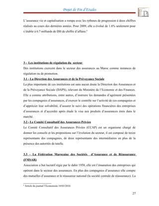 Projet de Fin d’Etudes
L’assurance vie et capitalisation a rompu avec les rythmes de progression à deux chiffres
réalisés au cours des dernières années. Pour 2009, elle a évolué de 1.6% seulement pour
s’établir à 6.7 milliards de DH de chiffre d’affaire.6
3 - Les institutions de régulation du secteur
Des institutions exercent dans le secteur des assurances au Maroc comme instances de
régulation ou de promotion.
3.1 - La Direction des Assurances et de la Prévoyance Sociale
La plus importante de ces institutions est sans aucun doute la Direction des Assurances et
de la Prévoyance Sociale (DAPS), relevant du Ministère de l’Economie et des Finances.
Elle a comme attributions, entre autres, d’instruire les demandes d’agrément présentées
par les compagnies d’assurances, d’exercer le contrôle sur l’activité de ces compagnies et
d’apprécier leur solvabilité, d’assurer le suivi des opérations financières des entreprises
d’assurances et d’accorder après étude le visa aux produits d’assurances émis dans le
marché.
3.2 - Le Comité Consultatif des Assurances Privées
Le Comité Consultatif des Assurances Privées (CCAP) est un organisme chargé de
donner les conseils et les propositions sur l’évolution du secteur, il est composé de treize
représentants des compagnies, de deux représentants des intermédiaires en plus de la
présence des autorités de tutelle.
3.3 – La Fédération Marocaine des Sociétés d’Assurance et de Réassurance
(FMSAR)
Association a but lucratif régie par le dahir 1958, elle est l’émanation des entreprises qui
opèrent dans le secteur des assurances. En plus des compagnies d’assurance elle compte
des mutuelles d’assurance et le réassureur national (la société centrale de réassurance). La
6
Article du journal l’Economiste 10/03/2010.
27
 