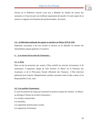 Projet de Fin d’Etudes
mission de la fédération consiste avant tout à défendre les intérêts du secteur des
assurances et d’œuvrer pour une meilleure organisation du marché. Un autre aspect de sa
mission se rapporte à la formation des professionnelles du secteur.
3.4 – la fédération nationale des agents et courtiers au Maroc (FNACAM)
Egalement association à but non lucratif sa mission est de défendre les intérêts des
intermédiaires (agents généraux et courtiers).
4 – Les acteurs de la scène de l’assurance :
4.1 - L’État
Dans un but de protection des assurés, l’État contrôle les activités d’assurances et de
réassurance. L’organisme chargé de cette fonction au Maroc est la Direction des
Assurances et de la Prévoyance Sociale (Ministère des Finances). L’État intervient
également pour imposer obligatoirement certaines assurances dont la plus connue est la
Responsabilité Civile, Auto.
4.2 - Les sociétés d’assurances
Ce sont les preneurs de risque qui encaissent les primes et paient les sinistres. Au Maroc,
on distingue 4 formes de sociétés d’assurances :
Les sociétés commerciales,
Les mutuelles,
Les organismes de prévoyance sociale,
Les organismes d’assistance.
28
 