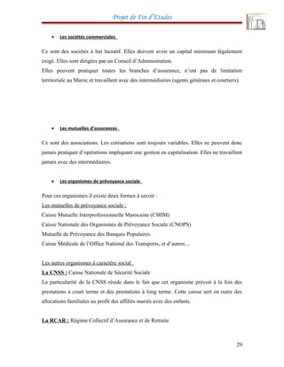 Projet de Fin d’Etudes
• Les sociétés commerciales
Ce sont des sociétés à but lucratif. Elles doivent avoir un capital minimum légalement
exigé. Elles sont dirigées par un Conseil d’Administration.
Elles peuvent pratiquer toutes les branches d’assurance, n’ont pas de limitation
territoriale au Maroc et travaillent avec des intermédiaires (agents généraux et courtiers).
• Les mutuelles d’assurances
Ce sont des associations. Les cotisations sont toujours variables. Elles ne peuvent donc
jamais pratiquer d’opérations impliquant une gestion en capitalisation. Elles ne travaillent
jamais avec des intermédiaires.
• Les organismes de prévoyance sociale
Pour ces organismes il existe deux formes à savoir :
Les mutuelles de prévoyance sociale :
Caisse Mutuelle Interprofessionnelle Marocaine (CMIM)
Caisse Nationale des Organismes de Prévoyance Sociale (CNOPS)
Mutuelle de Prévoyance des Banques Populaires
Caisse Médicale de l’Office National des Transports, et d’autres....
Les autres organismes à caractère social
La CNSS : Caisse Nationale de Sécurité Sociale
La particularité de la CNSS réside dans le fait que cet organisme prévoit à la fois des
prestations à court terme et des prestations à long terme. Cette caisse sert en outre des
allocations familiales au profit des affiliés mariés avec des enfants.
La RCAR : Régime Collectif d’Assurance et de Retraite
29
 