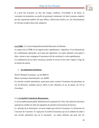 Projet de Fin d’Etudes
Il a pour but d’assurer, au titre des risques vieillesse, d’invalidité et de décès, le
versement de prestations au profit du personnel contractuel, de droit commun employé
par des organismes publics tels que offices, collectivités locales, etc. (les fonctionnaires
ne sont pas compris dans cette catégorie).
La CIMR : La Caisse Interprofessionnelle Marocaine de Retraite
Le régime de la CIMR est un régime mixte capitalisation / répartition. Il est alimenté par
les contributions patronales, qu’il gère par répartition. Les parts salariales sont quant à
elles, versées à une compagnie d’assurances afin de constituer le volet capitalisation.
La combinaison de ces deux ressources, permet le service d’une rente viagère à l’âge de
la retraite du salarié.
• Les organismes d’assistance
ISAAF Mondial Assistance cas de (BMCI)
Maroc Assistance Internationale cas de(BP)
Ce sont des sociétés spécialisées, ayant pour seule vocation l’assistance des personnes en
cas de blessures, maladies graves, décès et des véhicules en cas de panne, de vol ou
d’accident.
4.3 - La Société Centrale de Réassurance
C’est un établissement public bénéficiant de la garantie de l’Etat. Son statut de réassureur
national lui confère les rôles de régulation du marché et d’économie de devises.
Le principe de la réassurance est aussi simple que celui de l’assurance. Le réassureur est
l’assureur de l’assureur. Il s’agit pour la société d’assurance qui est la cédante de céder à
une société spécialisée qui est le réassureur un risque aléatoire qui peut etre les
30
 