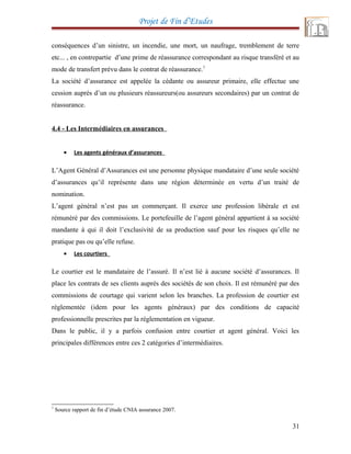 Projet de Fin d’Etudes
conséquences d’un sinistre, un incendie, une mort, un naufrage, tremblement de terre
etc... , en contrepartie d’une prime de réassurance correspondant au risque transféré et au
mode de transfert prévu dans le contrat de réassurance.7
La société d’assurance est appelée la cédante ou assureur primaire, elle effectue une
cession auprès d’un ou plusieurs réassureurs(ou assureurs secondaires) par un contrat de
réassurance.
4.4 - Les Intermédiaires en assurances
• Les agents généraux d’assurances
L’Agent Général d’Assurances est une personne physique mandataire d’une seule société
d’assurances qu’il représente dans une région déterminée en vertu d’un traité de
nomination.
L’agent général n’est pas un commerçant. Il exerce une profession libérale et est
rémunéré par des commissions. Le portefeuille de l’agent général appartient à sa société
mandante à qui il doit l’exclusivité de sa production sauf pour les risques qu’elle ne
pratique pas ou qu’elle refuse.
• Les courtiers
Le courtier est le mandataire de l’assuré. Il n’est lié à aucune société d’assurances. Il
place les contrats de ses clients auprès des sociétés de son choix. Il est rémunéré par des
commissions de courtage qui varient selon les branches. La profession de courtier est
réglementée (idem pour les agents généraux) par des conditions de capacité
professionnelle prescrites par la réglementation en vigueur.
Dans le public, il y a parfois confusion entre courtier et agent général. Voici les
principales différences entre ces 2 catégories d’intermédiaires.
7
Source rapport de fin d’étude CNIA assurance 2007.
31
 