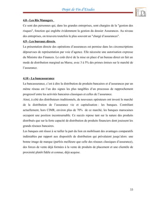 Projet de Fin d’Etudes
4.8 - Les Ris Managers
Ce sont des personnes qui, dans les grandes entreprises, sont chargées de la "gestion des
risques", fonction qui englobe évidemment la gestion du dossier Assurances. Au niveau
des entreprises, on trouvera toutefois le plus souvent un "chargé d’assurances".
4.9 - Les bureaux directs
La présentation directe des opérations d’assurances est permise dans les circonscriptions
dépourvues de représentation par voie d’agence. Elle nécessite une autorisation expresse
du Ministre des Finances. Le coût élevé de la mise en place d’un bureau direct en fait un
mode de distribution marginal au Maroc, avec 3 à 5% des primes émises sur le marché de
l’assurance.
4.10 - La bancassurance
La bancassurance, c’est à dire la distribution de produits bancaires et d’assurances par un
même réseau est l’un des signes les plus tangibles d’un processus de rapprochement
progressif entre les activités bancaires classiques et celles de l’assurance.
Ainsi, à côté des distributeurs traditionnels, de nouveaux opérateurs ont investi le marché
de la distribution de l’assurance vie et capitalisation : les banques. Contrôlant
actuellement, hors CIMR, environ plus de 70% de ce marché, les banques marocaines
occupent une position incontournable. Ce succès repose tant sur la nature des produits
distribués que sur la forte capacité de distribution de produits financiers dont jouissent les
grands réseaux bancaires.
Les banques ont réussi à se tailler la part du lion en mobilisant des avantages comparatifs
indéniables par rapport aux dispositifs de distribution qui prévalaient jusqu’alors: une
bonne image de marque (parfois meilleure que celle des réseaux classiques d’assurance),
des forces de vente déjà formées à la vente de produits de placement et une clientèle de
proximité plutôt fidèle et connue, déjà acquise.
33
 