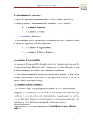 Projet de Fin d’Etudes
4. La classification des assurances :
Le marché des assurances propose des produits très divers, il couvre actuellement
20 risques (y compris la réassurance) que l’on peut classer en deux catégories9
:
 Les assurances dommages ;
 Les assurances personnes.
• Les assurances dommages :
Ces assurances sont fondées sur le principe indemnitaire selon lequel l’assureur n’est tenu
de réparer que le préjudice subi. On distingue entre :
 Les assurances de responsabilité ;
 Les assurances de biens ou de choses.
Les assurances de responsabilité :
Les assurances de responsabilité répondent au droit de réparation dont disposent les
victimes d’un préjudice. Elles couvrent les conséquences incombant à l’assuré à la suite
de dommages causés à autrui et dont il est juridiquement responsable.
Les assurances de responsabilité mettent en jeu une troisième personne : le tiers, victime
ou bénéficiaire du contrat, bien qu’elle ne fasse pas partie du contrat .A ce titre, il
bénéficie d’une action contre l’assureur.
Les assurances de biens ou de choses :
C’est l’assurance la plus classique de protection de biens en cas de pertes matérielles.
Elle permet une indemnisation en cas de sinistre .c’est la première forme d’assurance qui
a vu le jour en cas notamment de pertes de marchandises transportées par voie maritime
et en cas d’incendie. D’autres formes d’assurances ont pris naissances par la suite, celle
garantissant le vol, la détérioration des véhicules et le bris de machines.
9
Site de studyrama, «Les trois branches de l’assurance», 3éme édition studyrama, collection
Guides J.
37
 