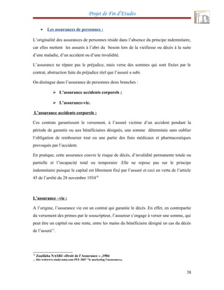 Projet de Fin d’Etudes
• Les assurances de personnes :
L’originalité des assurances de personnes réside dans l’absence du principe indemnitaire,
car elles mettent les assurés à l’abri du besoin lors de la vieillesse ou décès à la suite
d’une maladie, d’un accident ou d’une invalidité.
L’assurance ne répare pas le préjudice, mais verse des sommes qui sont fixées par le
contrat, abstraction faite du préjudice réel que l’assuré a subi.
On distingue dans l’assurance de personnes deux branches :
 L’assurance accidents corporels ;
 L’assurance-vie.
L’assurance accidents corporels :
Ces contrats garantissent le versement, à l’assuré victime d’un accident pendant la
période de garantie ou aux bénéficiaires désignés, une somme déterminée sans oublier
l’obligation de rembourser tout ou une partie des frais médicaux et pharmaceutiques
provoqués par l’accident.
En pratique, cette assurance couvre le risque de décès, d’invalidité permanente totale ou
partielle et l’incapacité total ou temporaire .Elle ne repose pas sur le principe
indemnitaire puisque le capital est librement fixé par l’assuré et ceci en vertu de l’article
45 de l’arrêté du 28 novembre 193410
L’assurance –vie :
A l’origine, l’assurance vie est un contrat qui garantie le décès .En effet, en contrepartie
du versement des primes par le souscripteur, l’assureur s’engage à verser une somme, qui
peut être un capital ou une rente, entre les mains du bénéficiaire désigné en cas du décès
de l’assuré11
.
10
Zoulikha NASRI «Droit de l’Assurance » ,1984
11 Site webwww.studyrama.com PFE 2007 "le marketing l’assurance
”
38
 
