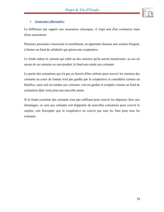 Projet de Fin d’Etudes
• Assurance alternative
La différence par rapport aux assurances classiques, il s'agit non d'un commerce mais
d'une association.
Plusieurs personnes s'associent et contribuent, en apportant chacune une somme d'argent,
à former un fond de solidarité que gérera une coopérative.
Ce fonds aidera le cotisant qui subit un des sinistres qu'ils auront mentionnés; au cas où
aucun de ces sinistres ne sera produit, le fond sera rendu aux cotisants.
La partie des cotisations qui n'a pas eu besoin d'être utilisée pour couvrir les sinistres des
cotisants au cours de l'année n'est pas gardée par la coopérative et considérée comme un
bénéfice, mais soit est rendue aux cotisants, soit est gardée et comptée comme un fond de
cotisations déjà versé pour une nouvelle année.
Si le fonds constitué des cotisants n'est pas suffisant pour couvrir les dépenses liées aux
dommages, ce sera aux cotisants soit d'apporter de nouvelles cotisations pour couvrir le
surplus, soit d'accepter que la coopérative ne couvre pas tous les frais pour tous les
cotisants.
39
 