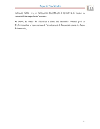 Projet de Fin d’Etudes
partenariat établie avec les établissement de crédit ,afin de permettre à des banques de
commercialisés ses produits d’assurance.
Au Maroc, le secteur des assurances a connu une croissance soutenue grâce au
développement de la bancassurance, à l’accroissement de l’assurance groupe et à l’essor
de l’assurance.
41
 