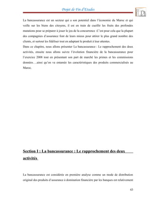 Projet de Fin d’Etudes
La bancassurance est un secteur qui a son potentiel dans l’économie du Maroc et qui
veille sur les biens des citoyens, il est en train de cueillir les fruits des profondes
mutations pour se préparer à jouer le jeu de la concurrence .C’est pour cela que la plupart
des compagnies d’assurance font de leurs mieux pour attirer le plus grand nombre des
clients, et surtout les fidéliser tout en adaptant le produit à leur attentes.
Dans ce chapitre, nous allons présenter La bancassurance : Le rapprochement des deux
activités, ensuite nous allons suivre l’évolution financière de la bancassurance pour
l’exercice 2008 tout en présentant son part de marché les primes et les commissions
données….ainsi qu’on va entamée les caractéristiques des produits commercialisés au
Maroc.
Section I : La bancassurance : Le rapprochement des deux
activités
La bancassurance est considérée en première analyse comme un mode de distribution
original des produits d’assurance à domination financière par les banques est relativement
43
 