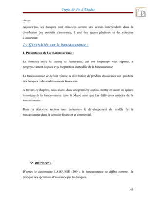 Projet de Fin d’Etudes
récent.
Aujourd’hui, les banques sont installées comme des acteurs indépendants dans la
distribution des produits d’assurance, à coté des agents généraux et des courtiers
d’assurance.
I : Généralités sur la bancassurance :
1. Présentation de La Bancassurance :
La frontière entre la banque et l'assurance, qui ont longtemps vécu séparés, a
progressivement disparu avec l'apparition du modèle de la bancassurance.
La bancassurance se définit comme la distribution de produits d'assurance aux guichets
des banques et des établissements financiers.
A travers ce chapitre, nous allons, dans une première section, mettre en avant un aperçu
historique de la bancassurance dans le Maroc ainsi que Les différentes modèles de la
bancassurance.
Dans la deuxième section nous présentons le développement du modèle de la
bancassurance dans le domaine financier et commercial.
 Définition :
D’après le dictionnaire LAROUSSE (2004), la bancassurance se définit comme la
pratique des opérations d’assurance par les banques.
44
 