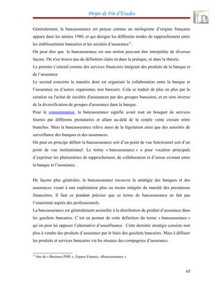 Projet de Fin d’Etudes
Généralement, la bancassurance est perçue comme un néologisme d’origine française
apparu dans les années 1980, et qui désigne les différents modes de rapprochement entre
les établissements bancaires et les sociétés d’assurance12
.
On peut dire que la bancassurance est une notion pouvant être interprétée de diverses
façons. On n'en trouve pas de définition claire ni dans la pratique, ni dans la théorie.
Le premier s’entend comme des services financiers intégrant des produits de la banque et
de l’assurance
Le second concerne la manière dont est organisée la collaboration entre la banque et
l’assurance ou d’autres organismes non bancaire. Cela se traduit de plus en plus par la
création ou l'achat de sociétés d'assurances par des groupes bancaires, et en sens inverse
de la diversification de groupes d'assurance dans la banque.
Pour le consommateur, la bancassurance signifie avant tout un bouquet de services
fournis par différents prestataires et allant au-delà de la simple vente croisée entre
branches. Mais la bancassurance relève aussi de la législation ainsi que des autorités de
surveillance des banques et des assurances.
On peut en principe définir la bancassurance soit d’un point de vue fonctionnel soit d’un
point de vue institutionnel. Le terme « bancassurance » a pour vocation principale
d’exprimer les phénomènes de rapprochement, de collaboration et d’union existant entre
la banque et l’assurance.
De façons plus générales, la bancassurance recouvre la stratégie des banques et des
assurances visant à une exploitation plus ou moins intégrée du marché des prestations
financières. Il faut ce pendant préciser que ce terme de bancassurance ne fait pas
l’unanimité auprès des professionnels.
La bancassurance est généralement assimilée à la distribution de produit d’assurance dans
les guichets bancaires. C’est en portant de cette définition du terme « bancassurance »
qu’on peut lui opposer l’alternative d’assurfinance. Cette dernière stratégie consiste non
plus à vendre des produits d’assurance par le biais des guichets bancaires. Mais à diffuser
les produits et services bancaires via les réseaux des compagnies d’assurance.
12
Site de « Business PME », Espace Finance, »Bancassurance »
45
 