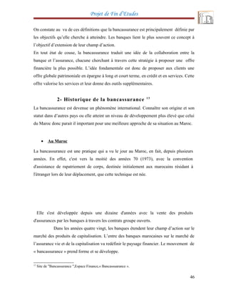 Projet de Fin d’Etudes
On constate au vu de ces définitions que la bancassurance est principalement définie par
les objectifs qu’elle cherche à atteindre. Les banques lient le plus souvent ce concept à
l’objectif d’extension de leur champ d’action.
En tout état de couse, la bancassurance traduit une idée de la collaboration entre la
banque et l’assurance, chacune cherchant à travers cette stratégie à proposer une offre
financière la plus possible. L’idée fondamentale est donc de proposer aux clients une
offre globale patrimoniale en épargne à long et court terme, en crédit et en services. Cette
offre valorise les services et leur donne des outils supplémentaires.
2- Historique de la bancassurance 13
La bancassurance est devenue un phénomène international. Connaître son origine et son
statut dans d’autres pays ou elle atteint un niveau de développement plus élevé que celui
du Maroc donc parait il important pour une meilleure approche de sa situation au Maroc.
• Au Maroc
La bancassurance est une pratique qui a vu le jour au Maroc, en fait, depuis plusieurs
années. En effet, c'est vers la moitié des années 70 (1973), avec la convention
d'assistance de rapatriement de corps, destinée initialement aux marocains résidant à
l'étranger lors de leur déplacement, que cette technique est née.
Elle s'est développée depuis une dizaine d'années avec la vente des produits
d'assurances par les banques à travers les contrats groupe ouverts.
Dans les années quatre vingt, les banques étendent leur champ d’action sur le
marché des produits de capitalisation. L’entre des banques marocaines sur le marché de
l’assurance vie et de la capitalisation va redéfinir le paysage financier. Le mouvement de
« bancassurance » prend forme et se développe.
13
Site de "Bancassurance ",Espace Finance,« Bancassuarance ».
46
 