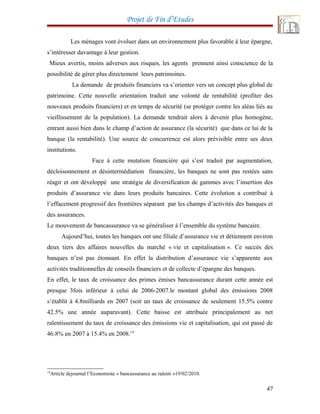 Projet de Fin d’Etudes
Les ménages vont évoluer dans un environnement plus favorable à leur épargne,
s’intéresser davantage à leur gestion.
Mieux avertis, moins adverses aux risques, les agents prennent ainsi conscience de la
possibilité de gérer plus directement leurs patrimoines.
La demande de produits financiers va s’orienter vers un concept plus global de
patrimoine. Cette nouvelle orientation traduit une volonté de rentabilité (profiter des
nouveaux produits financiers) et en temps de sécurité (se protéger contre les aléas liés au
vieillissement de la population). La demande tendrait alors à devenir plus homogène,
entrant aussi bien dans le champ d’action de assurance (la sécurité) que dans ce lui de la
banque (la rentabilité). Une source de concurrence est alors prévisible entre ses deux
institutions.
Face à cette mutation financière qui s’est traduit par augmentation,
décloisonnement et désintermédiation financière, les banques ne sont pas restées sans
réagir et ont développé une stratégie de diversification de gammes avec l’insertion des
produits d’assurance vie dans leurs produits bancaires. Cette évolution a contribué à
l’effacement progressif des frontières séparant par les champs d’activités des banques et
des assurances.
Le mouvement de bancassurance va se généraliser à l’ensemble du système bancaire.
Aujourd’hui, toutes les banques ont une filiale d’assurance vie et détiennent environ
deux tiers des affaires nouvelles du marché « vie et capitalisation ». Ce succès des
banques n’est pas étonnant. En effet la distribution d’assurance vie s’apparente aux
activités traditionnelles de conseils financiers et de collecte d’épargne des banques.
En effet, le taux de croissance des primes émises bancassurance durant cette année est
presque 3fois inférieur à celui de 2006-2007.le montant global des émissions 2008
s’établit à 4.8milliards en 2007 (soit un taux de croissance de seulement 15.5% contre
42.5% une année auparavant). Cette baisse est attribuée principalement au net
ralentissement du taux de croissance des émissions vie et capitalisation, qui est passé de
46.8% en 2007 à 15.4% en 2008.14
14
Article dejournal l’Economiste « bancassurance au ralenti »19/02/2010.
47
 