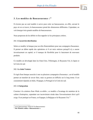 Projet de Fin d’Etudes
3. Les modèles de Bancassurance :15
Il n'existe pas un seul modèle à suivre pour créer un bancassureur, en effet, suivant le
pays où on se trouve, la bancassurance prend des dimensions différentes. Cependant, on
voit émerger trois grands modèles de bancassureurs.
Nous proposons de les définir et d'en rappeler ici les principaux critères.
3-1 : L'accord de distribution
Selon ce modèle, la banque joue un rôle d'intermédiaire pour une compagnie d'assurance.
Il permet un début rapide des opérations et il est mois onéreux puisqu'il n'y a aucun
investissement en capital, or il manque de flexibilité pour le lancement de nouveaux
produits.
Ce modèle est développé dans les Etats-Unis, l'Allemagne, le Royaume Uni, le Japon et
la Corée de sud.
3-2 : Le Joint Venture
Il s'agit d'une banque associée à une ou plusieurs compagnies d'assurance ; un tel modèle
permet un transfert de savoir faire, mais sa gestion est difficile sur le long terme. Il est
couramment répandu en Italie, l'Espagne, le Portugal et la Corée de sud.
3-3 : L'intégration
Consiste à la création d'une filiale ex-nihilo ; ce modèle a l'avantage de maintien de la
culture d'entreprise, cependant son inconvénient réside dans l'investissement élevé qu'il
exige. Il est pratiqué en France, en Espagne, la Belgique et le Royaume Uni.16
15
www.bancassurance FOCUS Vie Bancassurance
16
Site Mémoire online « Bancassurance ».
48
 