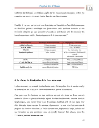 Projet de Fin d’Etudes
En termes de stratégies, les modèles adoptés par les bancassureurs marocains ne font pas
exception par rapport à ceux en vigueur dans les marchés étrangers.
En effet, il y a ceux qui ont opté pour la création ou l'acquisition d'une filiale assurance,
un deuxième groupe a développé une joint-venture avec plusieurs assureurs et une
troisième catégorie qui s'est contentée d'accords de distribution afin de minimiser les
investissements en matière du développement de la bancassurance.17
4. Le réseau de distribution de la Bancassurance
La bancassurance est un mode de distribution tout à fait singulier, dont le succès est régi
en premier lieu par le mode de fonctionnement et de gestion de son réseau.
C'est parce que les banques ont des positions souvent très fortes sur leurs marchés
respectifs (réseau d'agences bancaires, agents de vente indépendants, Internet, services
téléphoniques, sans oublier leurs bases de données clientèle) qu'il est plus facile pour
elles d'étendre leurs gammes de services à l'assurance vie, que pour les assureurs de
proposer des services bancaires.Les forces de vente sont, la plupart du temps, centrées sur
une formation ou une expérience issue du monde financier. Par ailleurs, selon les
17
Article du journal le matin 02/04 /2009.
49
Bancassureur Stratégies de Bancassureur Compagnie(s) d’assurances
Attijariwafabank Filiale assurance Wafa Assurance
BMCE Bank Filiale assurance RMA Watanya
SGMB Filiale assurance La Marocaine Vie
Banque Populaire Joint venture CNIA Assurance, la Mutuelle
centrale
marocaine d’assurance
BMCI Accord de distribution Axa Assurance Maroc
Crédit du Maroc Accord de distribution Axa Assurance Maroc
Accord de distribution Axa Assurance Maroc
Crédit Agricole Accord de distribution MCMA
 