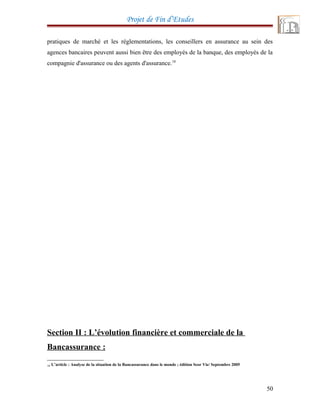 Projet de Fin d’Etudes
pratiques de marché et les réglementations, les conseillers en assurance au sein des
agences bancaires peuvent aussi bien être des employés de la banque, des employés de la
compagnie d'assurance ou des agents d'assurance.18
Section II : L’évolution financière et commerciale de la
Bancassurance :
18 L’article : Analyse de la situation de la Bancassurance dans le monde ; édition Scor Vie/ Septembre 2005
50
 
