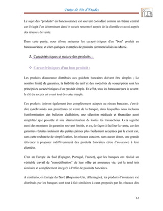 Projet de Fin d’Etudes
Le sujet des "produits" en bancassurance est souvent considéré comme un thème central
car il s'agit d'un déterminant dans le succès rencontré auprès de la clientèle et aussi auprès
des réseaux de vente.
Dans cette partie, nous allons présenter les caractéristiques d'un "bon" produit en
bancassurance, et citer quelques exemples de produits commercialisés au Maroc.
1. Caractéristiques et nature des produits :
 Caractéristiques d'un bon produit :
Les produits d'assurance distribués aux guichets bancaires doivent être simples ; Le
nombre limité de garanties, la lisibilité du tarif et des modalités de souscription sont les
principales caractéristiques d'un produit simple. En effet, tous les bancassureurs le savent:
la clé du succès est avant tout de rester simple.
Ces produits doivent également être complètement adaptés au réseau bancaire, c'est-à-
dire synchronisés aux procédures de vente de la banque, dans lesquelles nous incluons
l'uniformisation des bulletins d'adhésion, une sélection médicale et financière aussi
simplifiée que possible et une standardisation de toutes les transactions. Cela signifie
aussi des montants de garanties souvent limités, et ce, de façon à faciliter la vente, car des
garanties réduites induisent des petites primes plus facilement acceptées par le client car,
sans cette recherche de simplification, les réseaux auraient, sans aucun doute, une grande
réticence à proposer indifféremment des produits bancaires et/ou d'assurance à leur
clientèle.
C'est en Europe du Sud (Espagne, Portugal, France), que les banques ont réalisé un
véritable travail de "remodélisation" de leur offre en assurance vie, qui la rend très
similaire et complètement intégrée à l'offre de produits bancaires.
A contrario, en Europe du Nord (Royaume-Uni, Allemagne), les produits d'assurance vie
distribués par les banques sont tout à fait similaires à ceux proposés par les réseaux dits
63
 