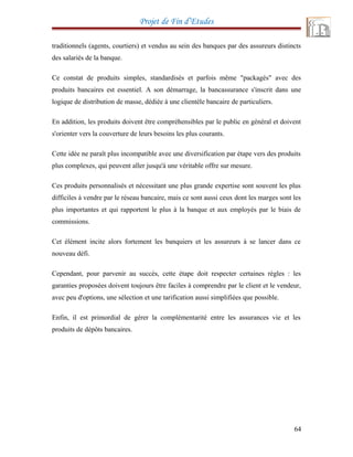 Projet de Fin d’Etudes
traditionnels (agents, courtiers) et vendus au sein des banques par des assureurs distincts
des salariés de la banque.
Ce constat de produits simples, standardisés et parfois même "packagés" avec des
produits bancaires est essentiel. A son démarrage, la bancassurance s'inscrit dans une
logique de distribution de masse, dédiée à une clientèle bancaire de particuliers.
En addition, les produits doivent être compréhensibles par le public en général et doivent
s'orienter vers la couverture de leurs besoins les plus courants.
Cette idée ne paraît plus incompatible avec une diversification par étape vers des produits
plus complexes, qui peuvent aller jusqu'à une véritable offre sur mesure.
Ces produits personnalisés et nécessitant une plus grande expertise sont souvent les plus
difficiles à vendre par le réseau bancaire, mais ce sont aussi ceux dont les marges sont les
plus importantes et qui rapportent le plus à la banque et aux employés par le biais de
commissions.
Cet élément incite alors fortement les banquiers et les assureurs à se lancer dans ce
nouveau défi.
Cependant, pour parvenir au succès, cette étape doit respecter certaines règles : les
garanties proposées doivent toujours être faciles à comprendre par le client et le vendeur,
avec peu d'options, une sélection et une tarification aussi simplifiées que possible.
Enfin, il est primordial de gérer la complémentarité entre les assurances vie et les
produits de dépôts bancaires.
64
 