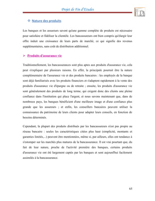 Projet de Fin d’Etudes
 Nature des produits
Les banques et les assureurs savent qu'une gamme complète de produits est nécessaire
pour satisfaire et fidéliser la clientèle. Les bancassureurs ont bien compris qu'élargir leur
offre induit une croissance de leurs parts de marché, ce qui signifie des revenus
supplémentaires, sans coût de distribution additionnel.
 Produits d'assurance vie
Traditionnellement, les bancassurances sont plus aptes aux produits d'assurance vie, cela
peut s'expliquer par plusieurs raisons. En effet, la principale pourrait être la nature
complémentaire de l'assurance vie et des produits bancaires : les employés de la banque
sont déjà familiarisés avec les produits financiers et s'adaptent rapidement à la vente des
produits d'assurance vie d'épargne ou de retraite ; ensuite, les produits d'assurance vie
sont généralement des produits de long terme, qui exigent donc des clients une pleine
confiance dans l'institution qui place l'argent, et nous savons maintenant que, dans de
nombreux pays, les banques bénéficient d'une meilleure image et d'une confiance plus
grande que les assureurs ; et enfin, les conseillers bancaires peuvent utiliser la
connaissance du patrimoine de leurs clients pour adapter leurs conseils, en fonction de
besoins déterminés.
Cependant, la plupart des produits distribués par les bancassureurs n'est pas propre au
réseau bancaire : seules les caractéristiques citées plus haut (simplicité, montants et
garanties limités,...) peuvent être mentionnées, même si, par ailleurs, elles ont tendance à
s'estomper sur les marchés plus matures de la bancassurance. Il est vrai pourtant que, du
fait de leur nature, proche de l'activité première des banques, certains produits
d'assurance vie ont été largement captés par les banques et sont aujourd'hui facilement
assimilés à la bancassurance.
65
 