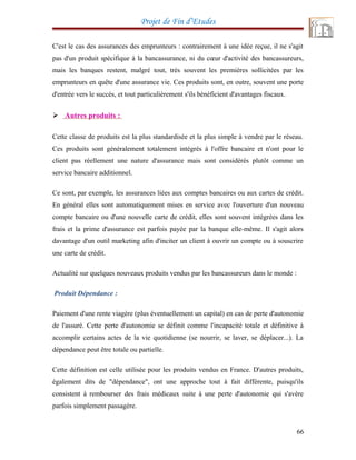 Projet de Fin d’Etudes
C'est le cas des assurances des emprunteurs : contrairement à une idée reçue, il ne s'agit
pas d'un produit spécifique à la bancassurance, ni du cœur d'activité des bancassureurs,
mais les banques restent, malgré tout, très souvent les premières sollicitées par les
emprunteurs en quête d'une assurance vie. Ces produits sont, en outre, souvent une porte
d'entrée vers le succès, et tout particulièrement s'ils bénéficient d'avantages fiscaux.
 Autres produits :
Cette classe de produits est la plus standardisée et la plus simple à vendre par le réseau.
Ces produits sont généralement totalement intégrés à l'offre bancaire et n'ont pour le
client pas réellement une nature d'assurance mais sont considérés plutôt comme un
service bancaire additionnel.
Ce sont, par exemple, les assurances liées aux comptes bancaires ou aux cartes de crédit.
En général elles sont automatiquement mises en service avec l'ouverture d'un nouveau
compte bancaire ou d'une nouvelle carte de crédit, elles sont souvent intégrées dans les
frais et la prime d'assurance est parfois payée par la banque elle-même. Il s'agit alors
davantage d'un outil marketing afin d'inciter un client à ouvrir un compte ou à souscrire
une carte de crédit.
Actualité sur quelques nouveaux produits vendus par les bancassureurs dans le monde :
Produit Dépendance :
Paiement d'une rente viagère (plus éventuellement un capital) en cas de perte d'autonomie
de l'assuré. Cette perte d'autonomie se définit comme l'incapacité totale et définitive à
accomplir certains actes de la vie quotidienne (se nourrir, se laver, se déplacer...). La
dépendance peut être totale ou partielle.
Cette définition est celle utilisée pour les produits vendus en France. D'autres produits,
également dits de "dépendance", ont une approche tout à fait différente, puisqu'ils
consistent à rembourser des frais médicaux suite à une perte d'autonomie qui s'avère
parfois simplement passagère.
66
 