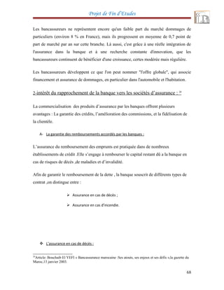 Projet de Fin d’Etudes
Les bancassureurs ne représentent encore qu'un faible part du marché dommages de
particuliers (environ 8 % en France), mais ils progressent en moyenne de 0,7 point de
part de marché par an sur cette branche. Là aussi, c'est grâce à une réelle intégration de
l'assurance dans la banque et à une recherche constante d'innovation, que les
bancassureurs continuent de bénéficier d'une croissance, certes modérée mais régulière.
Les bancassureurs développent ce que l'on peut nommer "l'offre globale", qui associe
financement et assurance de dommages, en particulier dans l'automobile et l'habitation.
2-intérêt du rapprochement de la banque vers les sociétés d’assurance : 28
La commercialisation des produits d’assurance par les banques offrent plusieurs
avantages : La garantie des crédits, l’amélioration des commissions, et la fidélisation de
la clientèle.
A- La garantie des remboursements accordés par les banques :
L’assurance du remboursement des emprunts est pratiquée dans de nombreux
établissements de crédit .Elle s’engage à rembourser le capital restant dû a la banque en
cas de risques de décès ,de maladies et d’invalidité.
Afin de garantir le remboursement de la dette , la banque souscrit de différents types de
contrat ,on distingue entre :
 Assurance en cas de décès ;
 Assurance en cas d’incendie.
 L’assurance en cas de décès :
28
Article: Bouchaib El YEFI « Bancassurance marocaine :Ses atouts, ses enjeux et ses défis »,la gazette du
Maroc,13 janvier 2003.
68
 