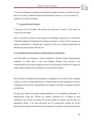 Projet de Fin d’Etudes
C’est une combinaison qui garantie le paiement dû capital restant du au contrat en cas de
décès de l’assuré .La famille du décès ne payera plus les traites et c’est à l’assurance de
rembourser le crédit à la banque.
 L’assurance en cas d’incendie :
L’assurance c’est la mutualité, elle provient du besoin de se mettre à l’abri contre les
risques et les incendies.
Donc, l’assurance incendie est une assurance de dommage, autrement dit le montant de
l’indemnité dépend de l’évaluation du préjudice causé par le sinistre. Elle est soumise au
principe indemnitaire .L’incendie peut entrainer la perte de la fortune immobilière du
débiteur qui est la garantie réelle du prêt.
B- La rentabilisation des guichets et l’amélioration des commissions :
Au fil des années, les banques se verront confrontées à des défis toujours beaucoup plus
nombreux .En effet, elles se sont vues obligées d’élargir leurs activités et de
commercialiser de nouveaux produits faire face à la concurrence et maîtriser le risque des
crédits, afin d’améliorer leurs rentabilité et accroître leurs résultats.
Par le biais de la multiplication des produits, en intégrant une nouvelle activité, la banque
renforce à la fois la marge bénéficiaire et l’attachement du client, également le coût de
l’intégration d’une activité supplémentaire est marginale et permet à la banque d’amortie
les frais fixes.
Or ,pour bien réaliser une grande marge bénéficiaire et une rentabilité satisfaisante , la
bancassurance exige des volumes de contrats importants .Car la banque ne peut
rentabiliser cette activité qu’à partie d’un certain nombre de contrats souscrits dans son
portefeuille clients, il est alors nécessaire que les commerciaux chargés du service
clientèle de la banque communiquent bien les produits d’assurance ,mais dans un premier
69
 