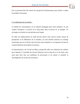 Projet de Fin d’Etudes
lieu ce personnel doit être motivé du concept de la bancassurance pour réussir à vendre
les produits d’assurance.
C-La fidélisation de la clientèle :
La fidélité du consommateur est un objectif stratégique pour toute entreprise .Ce qui
conduit l’entreprise à s’investir sur le long terme, dans la mesure où la stratégie est
envisagée ou orientée sur une période assez longue.
En effet, les établissements de crédit doivent choisir cette activité comme moyen de
prospection et de fidélisation de la clientèle, car cette dernière présente un avantage
économique qui est un besoin universel pour toute entreprise et un argument clé pour la
commercialisation des produits d’assurance.
La bancassurance a de l’avenir au Maroc, puisqu’elle offre non seulement une solution
pour répondre à l’ensemble des besoins financiers tout au long de la vie du client, mais
aussi pour faire face aux problèmes de prévoyance et de retraite et accélérer le
développement du secteur des assurances.
70
 