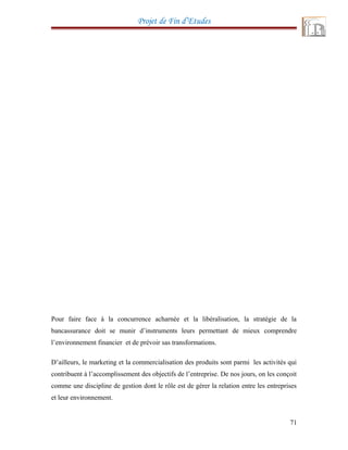 Projet de Fin d’Etudes
Pour faire face à la concurrence acharnée et la libéralisation, la stratégie de la
bancassurance doit se munir d’instruments leurs permettant de mieux comprendre
l’environnement financier et de prévoir sas transformations.
D’ailleurs, le marketing et la commercialisation des produits sont parmi les activités qui
contribuent à l’accomplissement des objectifs de l’entreprise. De nos jours, on les conçoit
comme une discipline de gestion dont le rôle est de gérer la relation entre les entreprises
et leur environnement.
71
 