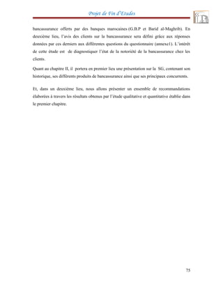 Projet de Fin d’Etudes
bancassurance offerts par des banques marocaines (G.B.P et Barid al-Maghrib). En
deuxième lieu, l’avis des clients sur la bancassurance sera défini grâce aux réponses
données par ces derniers aux différentes questions du questionnaire (annexe1). L’intérêt
de cette étude est de diagnostiquer l’état de la notoriété de la bancassurance chez les
clients.
Quant au chapitre II, il portera en premier lieu une présentation sur la SG, contenant son
historique, ses différents produits de bancassurance ainsi que ses principaux concurrents.
Et, dans un deuxième lieu, nous allons présenter un ensemble de recommandations
élaborées à travers les résultats obtenus par l’étude qualitative et quantitative établie dans
le premier chapitre.
75
 