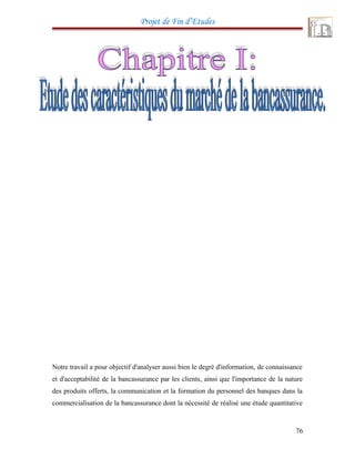Projet de Fin d’Etudes
Notre travail a pour objectif d'analyser aussi bien le degré d'information, de connaissance
et d'acceptabilité de la bancassurance par les clients, ainsi que l'importance de la nature
des produits offerts, la communication et la formation du personnel des banques dans la
commercialisation de la bancassurance dont la nécessité de réalisé une étude quantitative
76
 