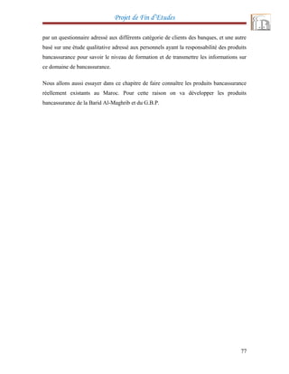 Projet de Fin d’Etudes
par un questionnaire adressé aux différents catégorie de clients des banques, et une autre
basé sur une étude qualitative adressé aux personnels ayant la responsabilité des produits
bancassurance pour savoir le niveau de formation et de transmettre les informations sur
ce domaine de bancassurance.
Nous allons aussi essayer dans ce chapitre de faire connaître les produits bancassurance
réellement existants au Maroc. Pour cette raison on va développer les produits
bancassurance de la Barid Al-Maghrib et du G.B.P.
77
 