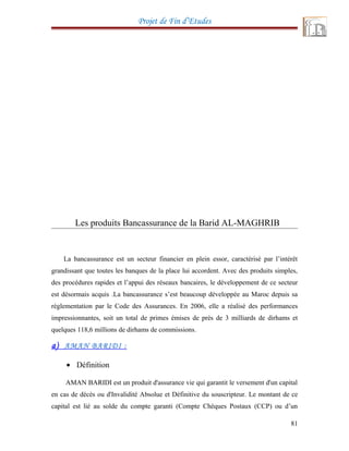 Projet de Fin d’Etudes
Les produits Bancassurance de la Barid AL-MAGHRIB
La bancassurance est un secteur financier en plein essor, caractérisé par l’intérêt
grandissant que toutes les banques de la place lui accordent. Avec des produits simples,
des procédures rapides et l’appui des réseaux bancaires, le développement de ce secteur
est désormais acquis .La bancassurance s’est beaucoup développée au Maroc depuis sa
réglementation par le Code des Assurances. En 2006, elle a réalisé des performances
impressionnantes, soit un total de primes émises de près de 3 milliards de dirhams et
quelques 118,6 millions de dirhams de commissions.
a) AMAN BARIDI :
• Définition
AMAN BARIDI est un produit d'assurance vie qui garantit le versement d'un capital
en cas de décès ou d'Invalidité Absolue et Définitive du souscripteur. Le montant de ce
capital est lié au solde du compte garanti (Compte Chèques Postaux (CCP) ou d’un
81
 
