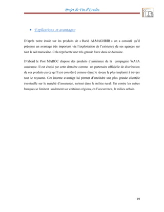 Projet de Fin d’Etudes
• Explications et avantages:
D’après notre étude sur les produits de « Barid Al-MAGHRIB » on a constaté qu’il
présente un avantage très important via l’exploitation de l’existence de ses agences sur
tout le sol marocaine. Cela représente une très grande force dans ce domaine.
D’abord le Post MAROC dispose des produits d’assurance de la compagnie WAFA
assurance. Il est choisi par cette dernière comme un partenaire officielle de distribution
de ses produits parce qu’il est considéré comme étant le réseau le plus implanté à travers
tout le royaume. Cet énorme avantage lui permet d’atteindre une plus grande clientèle
éventuelle sur le marché d’assurance, surtout dans le milieu rural. Par contre les autres
banques se limitent seulement sur certaines régions, en l’occurrence, le milieu urbain.
89
 