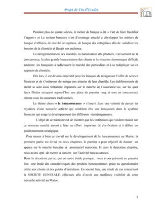 Projet de Fin d’Etudes
Pendant plus de quatre siècles, le métier de banque a été « l’art de faire fructifier
l’argent » et Le secteur bancaire s’est d’avantage attaché à développer les métiers de
banque d’affaires, de marché de capitaux, de banque des entreprises afin de satisfaire les
besoins de la clientèle et élargir son audience.
La déréglementation des marchés, la banalisation des produits, l’avivement de la
concurrence, la plus grande bancarisation des clients et la situation économique difficile
amènent les banquiers à redécouvrir le marché des particuliers et à se redéployer sur ce
segment de clientèle.
Dès lors, il est devenu impératif pour les banques de réorganiser l’offre de service
financier et de s’intéresser davantage aux attentes de leur clientèle. Les établissements de
crédit se sont ainsi fortement implantés sur le marché de l’assurance-vie, sur les quel
leurs filiales occupent aujourd’hui une place de premier rang et sont en concurrence
directe avec les assureurs traditionnels.
Le thème choisi « la bancassurance » s’inscrit dans une volonté de percer les
mystères d’une nouvelle activité qui semblent être une innovation dans le système
financier qui exige le développement des différents réaménagements.
L’objet de se mémoire est de montrer que les institutions qui veulent réussir sur
ce nouveau marché auront à faire un effort important de clarification et à définir un
positionnement stratégique.
Pour mener à bien ce travail sur le développement de la bancassurance au Maroc, la
première partie est divisé en deux chapitres, le premier a pour objectif de donner un
aperçu sur le marché bancaire et assuranciel marocain. Et dans le deuxième chapitre,
nous avons opté de mettre la lumière sur l’activité bancassurance,
Dans la deuxième partie, qui est notre étude pratique, nous avons présenté en premier
lieu une étude des caractéristiques des produits bancassurance, grâce au questionnaire
dédié aux clients et des guides d’entretiens. En second lieu, une étude de cas concernant
la SOCIETE GENERALE, effectuée afin d’avoir une meilleure visibilité de cette
nouvelle activité au Maroc.
9
 
