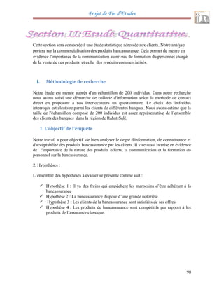 Projet de Fin d’Etudes
Cette section sera consacrée à une étude statistique adressée aux clients. Notre analyse
portera sur la commercialisation des produits bancassurance. Cela permet de mettre en
évidence l'importance de la communication au niveau de formation du personnel chargé
de la vente de ces produits et celle des produits commercialisés.
I. Méthodologie de recherche
Notre étude est menée auprès d'un échantillon de 200 individus. Dans notre recherche
nous avons suivi une démarche de collecte d'information selon la méthode de contact
direct en proposant à nos interlocuteurs un questionnaire. Le choix des individus
interrogés est aléatoire parmi les clients de différentes banques. Nous avons estimé que la
taille de l'échantillon composé de 200 individus est assez représentative de l’ensemble
des clients des banques dans la région de Rabat-Salé.
1. L’objectif de l’enquête
Notre travail a pour objectif de bien analyser le degré d'information, de connaissance et
d'acceptabilité des produits bancassurance par les clients. Il vise aussi la mise en évidence
de l'importance de la nature des produits offerts, la communication et la formation du
personnel sur la bancassurance.
2. Hypothèses :
L’ensemble des hypothèses à évaluer se présente comme suit :
 Hypothèse 1 : Il ya des freins qui empêchent les marocains d’être adhérant à la
bancassurance
 Hypothèse 2 : La bancassurance dispose d’une grande notoriété.
 Hypothèse 3 : Les clients de la bancassurance sont satisfaits de ses offres
 Hypothèse 4 : Les produits de bancassurance sont compétitifs par rapport à les
produits de l’assurance classique.
90
 