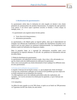 Projet de Fin d’Etudes
3. Réalisation de questionnaire :
Le questionnaire utilisé dans la réalisation de cette enquête est destiné à des clients
potentiels de commercialiser des produits bancassurance. Il comporte dix-sept questions
(voir annexe 1) de divers types « questions ouvertes et fermées, à choix unique ou
multiple, texte… ».
Ce questionnaire sera organisé autour de deux parties:
 Votre choix de la bancassurance ;
 Information personnelles.
Le questionnaire a été élaboré grâce au logiciel sphinx, alors que le dépouillement de
l'enquête s'est effectué par l'exploitation et la synthèse des informations recueillies sur le
logiciel exel car notre analyse est seulement unidimensionnelle. Les interprétations sont
données à partir de l'utilisation des fréquences simples.
Dans la première étape, on a regroupé les informations recueillies après avoir
homogénéisé les réponses obtenues. Et cela afin de synthétiser les informations relevant
du même thème.
3.1Mode de distribution de questionnaire :
Le questionnaire a été administré suivant le mode « face à face ».On a dû attendre à ce
que les clients sortie des établissements de crédit pour les questionner.
Ainsi, nous avons pu parler aux clients directement et leurs expliquer les différente notes
de notre questionnaire.
3.2Limites de la réalisation de questionnaire :
L’enquête n’était pas du tout facile à mener, vu que la plupart des clients du banque
n’ont pas une connaissance suffisante sur la notion d’où le problème qui nous impose de
se limité seulement sur un échantillon très restreint.
Il a fallu également suivre des méthodes particulières (plus des explications, des
exemples,..) en vue de convaincre les clients pour les questions, ce qui n’était pas une
affaire aisée.
3.3L’échantillon :
Au début de notre enquête on avisé 500 clients, et après on est limité sur 200 personnes
vu l’ignorance de 60% des clients, de cette notion.
91
 