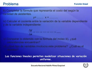 Problema                                                        Función lineal


iii) Completar la fórmula que representa el costo del según la
cantidad de asistentes.
                          y= ……. x + ………
iv) Calcular el cociente entre la variación de la variable dependiente
y de la variable independiente:
                      y
                                                   ......
                      x
v) Comparar lo obtenido con la fórmula del inciso iii), ¿qué
    coincidencias encuentran?
vi) ¿Qué tipo de variables involucra este problema? ¿Cuál es el
    dominio?

 Las funciones lineales permiten modelizar situaciones de variación
                             uniforme.

                       Escuela Nacional Adolfo Pérez Esquivel
 