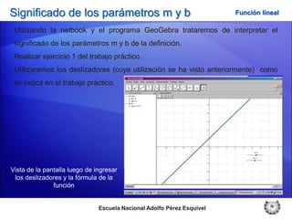 Significado de los parámetros m y b                                     Función lineal

 Utilizando la netbook y el programa GeoGebra trataremos de interpretar el
 significado de los parámetros m y b de la definición.
 Realizar ejercicio 1 del trabajo práctico.
 Utilizaremos los deslizadores (cuya utilización se ha visto anteriormente) como
 se indica en el trabajo práctico.




Vista de la pantalla luego de ingresar
 los deslizadores y la fórmula de la
               función


                               Escuela Nacional Adolfo Pérez Esquivel
 