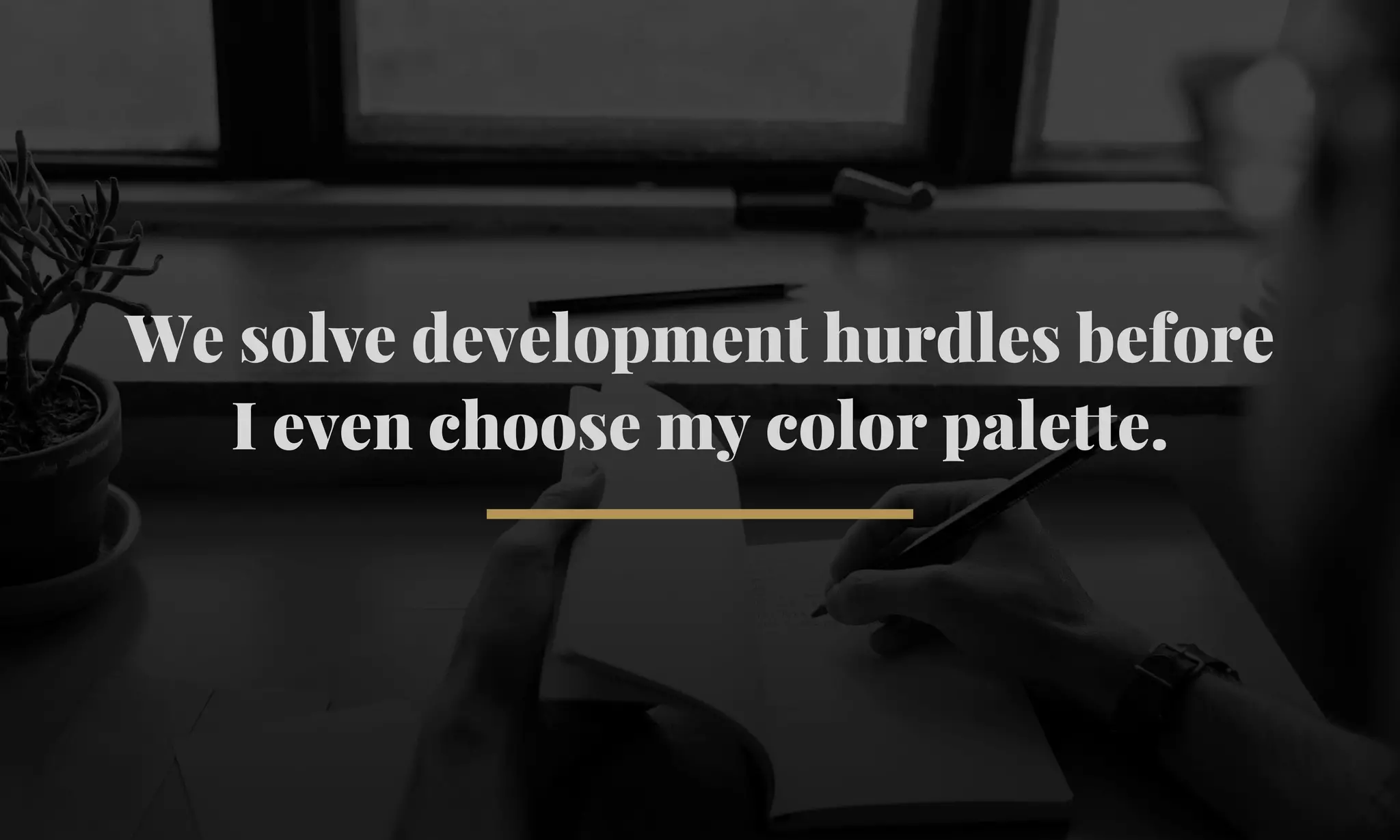 We solve development hurdles before 
I even choose my color palette. 
 
