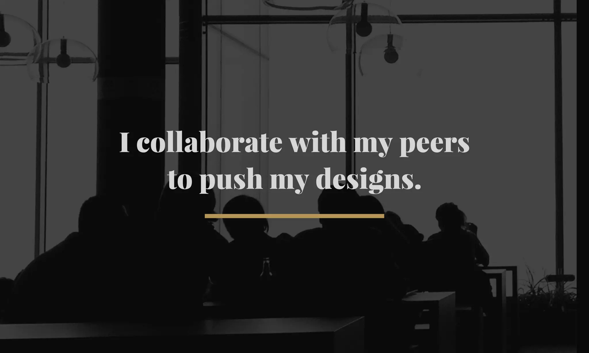 I collaborate with my peers 
to push my designs. 
 