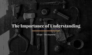 The Importance of Understanding 
Design + Development 
 