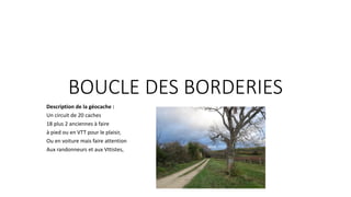 BOUCLE DES BORDERIES
Description de la géocache :
Un circuit de 20 caches
18 plus 2 anciennes à faire
à pied ou en VTT pour le plaisir,
Ou en voiture mais faire attention
Aux randonneurs et aux Vttistes,
 