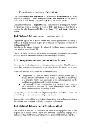93
L’ensemble vanne et positionneur FCV1 est direct.
Lors d’une augmentation de pression Pe, la mesure de débit augmente et s’écarte
du point de consigne. La sortie du régulateur FIC1 doit diminuer afin de fermer la
vanne, celle ci étant directe. Le régulateur FIC1 doit être de sens inverse.
Lorsque la température Ts augmente (suite à une diminution de charge par exemple)
et s’écarte du point de consigne, la sortie du TIC1 doit diminuer pour baisser la
consigne du débit de combustible Qc. Le régulateur TIC1 doit donc être de sens
inverse.
2.3.2 Réglage de la boucle interne (régulateur asservi)
La grandeur régulée par la boucle interne étant rapide (généralement un débit), la
méthode de réglage la mieux adaptée est la méthode par approches successives, en
mode de régulation PI.
La recherche des valeurs optimales des actions du régulateur asservi en automatique
et en consigne interne (mode PI).
Dans le cas d’une cascade sur une grandeur intermédiaire, il se peut qu’une méthode
de calcul d’actions après identification du procédé soit plus judicieuse.
2.3.3 Passage manuel/automatique/cascade sans à coups
La mise en service du régulateur asservi, impose une manipulation d’équilibrage pour
passer d’un mode de fonctionnement à un autre, afin d’éviter des à coups sur la vanne.
Reprenons l’exemple de la cascade sur la grandeur réglante
 Le régulateur FIC1 étant en manuel, mettre sa consigne interne égal à la
mesure de débit combustible, passer ensuite le régulateur en automatique
avec consigne interne. Cet équilibrage se fait automatiquement sur les
régulateurs possédant un mode consigne suiveuse.
 Le régulateur FIC1 étant en automatique et en consigne in terne, mettre la
sortie manuelle du régulateur TIC1 égale à la consigne interne du FIC1,
passer ensuite ce dernier en consigne externe.
Cet équilibrage se fait automatiquement par configuration sur les SNCC de procédé,
ou par câblage sur les régulateurs numériques monoblocs.
Dans les deux cas, on oblige la sortie du régulateur pilote à suivre la consigne interne
du régulateur asservi, lorsque ce dernier n’est pas en mode cascade.
2.3.4 Réglage de la boucle externe (régulateur pilote)
Pour la boucle externe, on a le choix entres les méthodes de réglage vues dans la mise
au point de la boucle fermée simple. (par approches successives, réglage par la
méthode de Ziegler et Nichols , calcul des actions après identification du procédé).
 