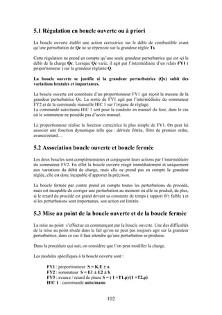 102
5.1 Régulation en boucle ouverte ou à priori
La boucle ouverte établit une action correctrice sur le débit de combustible avant
qu’une perturbation de Qc ne se répercute sur la grandeur réglée Ts.
Cette régulation ne prend en compte qu’une seule grandeur perturbatrice qui est içi le
débit de la charge Qc. Lorsque Qc varie, il agit par l’intermédiaire d’un relais FY1 (
proportionneur ) sur la grandeur réglante Q.
La boucle ouverte se justifie si la grandeur perturbatrice (Qc) subit des
variations brutales et importantes.
La boucle ouverte est constituée d’un proportionneur FY1 qui reçoit la mesure de la
grandeur perturbatrice Qc. La sortie de FY1 agit par l’intermédiaire du sommateur
FY2 et de la commande manuelle HIC 1 sur l’organe de réglage.
La commande auto/manu HIC 1 sert pour la conduite en manuel du four, dans le cas
où le sommateur ne possède pas d’accès manuel.
Le proportionneur réalise la fonction correctrice la plus simple de FY1. On peut lui
associer une fonction dynamique telle que : dérivée filtrée, filtre de premier ordre,
avance/retard…
5.2 Association boucle ouverte et boucle fermée
Les deux boucles sont complémentaires et conjuguent leurs actions par l’intermédiaire
du sommateur FY2. En effet la boucle ouverte réagit immédiatement et uniquement
aux variations du débit de charge, mais elle ne prend pas en compte la grandeur
réglée, elle est donc incapable d’apporter la précision.
La boucle fermée par contre prend en compte toutes les perturbations du procédé,
mais est incapable de corriger une perturbation au moment où elle se produit, de plus,
si le retard du procédé est grand devant sa constante de temps ( rapport / faible ) et
si les perturbations sont importantes, son action est limitée.
5.3 Mise au point de la boucle ouverte et de la boucle fermée
La mise au point s’effectue en commençant par la boucle ouverte. Une des difficultés
de la mise au point réside dans le fait qu’on ne peut pas toujours agir sur la grandeur
perturbatrice, dans ce cas il faut attendre qu’une perturbation se produise.
Dans la procédure qui suit, on considère que l’on peut modifier la charge.
Les modules spécifiques à la boucle ouverte sont :
FY1 : proportionneur S = K.E  a
FY2 : sommateur S = E1  E2  b
FY3 : avance / retard de phase S = ( 1 +T1.p)/(1 +T2.p)
HIC 1 : caommande auto/manu
 