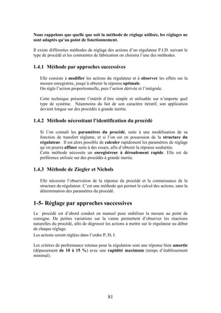 81
Nous rappelons que quelle que soit la méthode de réglage utilisée, les réglages ne
sont adaptés qu’au point de fonctionnement.
Il existe différentes méthodes de réglage des actions d’un régulateur P.I.D. suivant le
type de procédé et les contraintes de fabrication on choisira l’une des méthodes.
1.4.1 Méthode par approches successives
Elle consiste à modifier les actions du régulateur et à observer les effets sur la
mesure enregistrée, jusqu’à obtenir la réponse optimale.
On règle l’action proportionnelle, puis l’action dérivée et l’intégrale.
Cette technique présente l’intérêt d’être simple et utilisable sur n’importe quel
type de système. Néanmoins du fait de son caractère itératif, son application
devient longue sur des procédés à grande inertie.
1.4.2 Méthode nécessitant l’identification du procédé
Si l’on connaît les paramètres du procédé, suite à une modélisation de sa
fonction de transfert réglante, et si l’on est en possession de la structure du
régulateur. Il est alors possible de calculer rapidement les paramètres de réglage
qu’on pourra affiner suite à des essais, afin d’obtenir la réponse souhaitée.
Cette méthode nécessite un enregistreur à déroulement rapide. Elle est de
préférence utilisée sur des procédés à grande inertie.
1.4.3 Méthode de Ziegler et Nichols
Elle nécessite l’observation de la réponse du procédé et la connaissance de la
structure du régulateur. C’est une méthode qui permet le calcul des actions, sans la
détermination des paramètres du procédé.
1-5- Réglage par approches successives
Le procédé est d’abord conduit en manuel pour stabiliser la mesure au point de
consigne. De petites variations sur la vanne permettent d’observer les réactions
naturelles du procédé, afin de dégrossir les actions à mettre sur le régulateur au début
de chaque réglage.
Les actions seront réglées dans l’ordre P, D, I.
Les critères de performance retenus pour la régulation sont une réponse bien amortie
(dépassement de 10 à 15 %) avec une rapidité maximum (temps d’établissement
minimal).
 