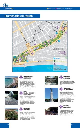 38 39
Promenade du Paillon
Itinéraire 9
4 LE KIOSQUE
À MUSIQUE
Édifié en 1868, il abrite, à la belle
saison, les concerts hebdomadaires
de l’orchestre philarmonique de
Nice.
2
3
BUSTE
DE JEAN MÉDECIN
(1890-1965)
LE JARDIN
ALBERT IER
6 THÉÂTRE
DE VERDURE
D’inspiration grecque, cet amphi-
théâtre en plein air fut inauguré
en 1946. Depuis, il a reçu de
nombreuses stars de la musique
et du spectacle.
5 LE MONUMENT
DU CENTENAIRE
Œuvre du sculpteur toulonnais
André-Joseph Allar (1845-1926),
il commémore, en 1893, le décret
de la Convention, promulgué en
1793, rattachant le Comté de Nice
à la France et la création du
département des Alpes-Maritimes.
La sculpture monumentale
représente Nice se donnant à la
France.
Ce buste du sculpteur Marcel Mayer
fut érigé en l’honneur de Jean
Médecin, maire de Nice. Il mit en
œuvre de nombreuses réalisations
tout en faisant face aux expansions
démographiques, aux changements
économiques et aux incidences de
la guerre.
Ce jardin a été conçu par l’ingénieur
niçois Durandy. Il fut rebaptisé
« Jardin Albert Ier
» dès l’automne
1914 pour honorer le Roi des Belges
dont la fermeté face à l’envahisseur
allemand lui avait conféré en France
une immense popularité.
1 LA PROMENADE
DES ANGLAIS
Elle voit le jour en 1822 grâce au
Pasteur Lewis Way qui lance une
souscription auprès de ses compa-
triotes afin de secourir les habitants
sans travail. Il leur fit niveler une
chaussée de 2 m de large, du Paillon
à l’actuelle rue Meyerbeer.
Durée : 2 heures Difficulté : facile
Distance : 2,5 km
 