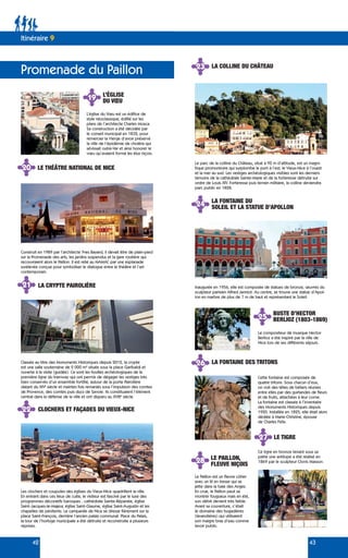 Cette fontaine est composée de
quatre tritons. Sous chacun d’eux,
on voit des têtes de béliers réunies
entre elles par des guirlandes de fleurs
et de fruits, attachées à leur corne.
La fontaine est classée à l’inventaire
des Monuments Historiques depuis
1920. Installée en 1825, elle était alors
dédiée à Marie-Christine, épouse
de Charles Félix.
42 43
Promenade du Paillon
Itinéraire 9
19 L’ÉGLISE
DU VŒU
L’église du Vœu est un édifice de
style néoclassique, édifié sur les
plans de l’architecte Charles Mosca.
Sa construction a été décidée par
le conseil municipal en 1832, pour
remercier la Vierge d’avoir préservé
la ville de l’épidémie de choléra qui
sévissait outre-Var et ainsi honorer le
vœu qu’avaient formé les élus niçois.
20 LE THÉÂTRE NATIONAL DE NICE
Construit en 1989 par l’architecte Yves Bayard, il devait être de plain-pied
sur la Promenade des arts, les jardins suspendus et la gare routière qui
recouvraient alors le Paillon. Il est relié au MAMAC par une esplanade
surélevée conçue pour symboliser le dialogue entre le théâtre et l’art
contemporain.
Le parc de la colline du Château, situé à 92 m d’altitude, est un magni-
fique promontoire qui surplombe le port à l’est, le Vieux-Nice à l’ouest
et la mer au sud. Les vestiges archéologiques visibles sont les derniers
témoins de la cathédrale Sainte-Marie et de la forteresse détruite sur
ordre de Louis XIV. Forteresse puis terrain militaire, la colline deviendra
parc public en 1828.
Inaugurée en 1956, elle est composée de statues de bronze, œuvres du
sculpteur parisien Alfred Janniot. Au centre, se trouve une statue d’Apol-
lon en marbre de plus de 7 m de haut et représentant le Soleil.
Les clochers et coupoles des églises du Vieux-Nice quadrillent la ville.
En entrant dans ces lieux de culte, le visiteur est fasciné par le luxe des
programmes décoratifs baroques : cathédrale Sainte-Réparate, église
Saint-Jacques-le-Majeur, église Saint-Giaume, église Saint-Augustin et les
chapelles de pénitents. Le campanile de Nice se dresse fièrement sur la
place Saint-François, derrière l’ancien palais communal. Place du Palais,
la tour de l’horloge municipale a été détruite et reconstruite à plusieurs
reprises.
Classée au titre des Monuments Historiques depuis 2012, la crypte
est une salle souterraine de 2 000 m² située sous la place Garibaldi et
ouverte à la visite (guidée). Ce sont les fouilles archéologiques de la
première ligne du tramway qui ont permis de dégager les vestiges très
bien conservés d’un ensemble fortifié, autour de la porte Pairolière
datant du XIVe
siècle et maintes fois remaniés sous l’impulsion des comtes
de Provence, des comtes puis ducs de Savoie. Ils constituaient l’élément
central dans la défense de la ville et ont disparu au XVIIIe
siècle.
21 LA CRYPTE PAIROLIÈRE
22 CLOCHERS ET FAÇADES DU VIEUX-NICE
23 LA COLLINE DU CHÂTEAU
24 LA FONTAINE DU
SOLEIL ET LA STATUE D’APOLLON
25 BUSTE D’HECTOR
BERLIOZ (1803-1869)
Le compositeur de musique Hector
Berlioz a été inspiré par la ville de
Nice lors de ses différents séjours.
26 LA FONTAINE DES TRITONS
Le Paillon est un fleuve côtier
avec un lit en tresse qui se
jette dans la baie des Anges.
En crue, le Paillon peut se
montrer fougueux mais en été,
son débit devient très faible.
Avant sa couverture, c’était
le domaine des bugadières
(lavandières) qui utilisaient
son maigre bras d’eau comme
lavoir public.
27 LE TIGRE
Ce tigre en bronze tenant sous sa
patte une antilope a été réalisé en
1869 par le sculpteur Clovis Masson.
28 LE PAILLON,
FLEUVE NIÇOIS
 