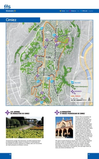 10 11
Itinéraire 2 Durée : 2h30 Difficulté : moyenne
Distance : 4 km
Cimiez
1 2
LES JARDINS
DU MONASTÈRE DE CIMIEZ
LE MONASTÈRE
ET MUSÉE FRANCISCAIN DE CIMIEZ
Anciennement potager des Franciscains, les jardins largement fleuris
et artistiquement taillés, prêtent à la rêverie ou à l’émerveillement.
Des pergolas anciennes s’appuient sur l’édifice, elles sont recouvertes
de rosiers grimpants à la floraison continue.
Depuis 1546, le monastère est
occupé par les Franciscains.
L’ensemble du monastère, ainsi
que le sol de l’ancien jardin et
du cimetière, sont classés au
titre des Monuments historiques.
Le monastère rassemble l’église
Notre-Dame de l’Assomption et
le musée franciscain. Dans l’église,
dont la nef est du XVe
siècle,
on peut admirer trois tableaux
majeurs du primitif niçois Louis
Bréa : une Pièta, la Crucifixion et
la Déposition. À noter également,
l’imposant retable de bois sculp-
té. Le musée retrace la vie
franciscaine à Nice depuis le
XIIIe
siècle et abrite fresques et œuvres d’art. Dans le cadre magnifique
qu’offre le cloître du monastère (XVe
siècle), à l’occasion des Nuits
Musicales de Nice se tiennent des concerts de musique classique.
Par la place, on accède au cimetière qui jouxte l’église. Les peintres
Henri Matisse et Raoul Dufy y sont enterrés, ainsi que Roger Martin du
Gard, prix Nobel de littérature 1937.
 