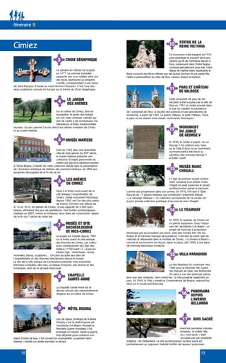 12 13
3 CROIX SÉRAPHIQUE
4 LE JARDIN
DES ARÈNES
9
11
12
14
HÔTEL REGINA
STATUE DE LA
REINE VICTORIA
PARC ET CHÂTEAU
DE VALROSE
MONUMENT
DU JUBILÉ
DE GEORGE V
LE TRAMWAY
15 VILLA PARADISIO
16 PANORAMA
DEPUIS
L’AVENUE
BELLANDA
En 1935, le Jubilé d’argent du roi
George V fut célébré avec faste
sur la Côte d’Azur où un monument
commémoratif a été élevé au
carrefour des avenues George V
et Édith Cavell.
5 MUSÉE MATISSE
6
7
LES ARÈNES
DE CIMIEZ
MUSÉE ET SITE
ARCHÉOLOGIQUE
DE NICE-CIMIEZ
Situé à la limite nord-ouest de la
cité antique, l’amphithéâtre de
Cimiez, classé monument historique
depuis 1965, est l’un des plus petits
de France. Formant une ellipse de
67 m sur 56 m, les arènes de Cimiez, d’une capacité de 5 000 spec-
tateurs, abritaient des jeux de gladiateurs. Des fouilles archéologiques
réalisées en 2007, mirent en évidence deux états de construction datant
de la fin du Ier
siècle de notre ère.
Ce monument a été inauguré en 1912
pour perpétuer le souvenir de la sou-
veraine qui fit de nombreux séjours à
Nice, notamment dans l’hôtel Regina,
construit spécialement pour elle. Cette
statue de marbre blanc représente la
Reine recevant des fleurs offertes par des jeunes femmes et une petite fille.
Celles-ci personnifient les villes de Nice, Cannes, Grasse et Menton.
Lieu de séjour privilégié de la Reine
Victoria, c’est le chef-d’œuvre de
l’architecte S.M Biasini. Pendant la
Première Guerre mondiale, il fut
aménagé en hôpital. Après la guerre,
trop dégradé pour conserver son
statut d’hôtel de luxe, il fut converti en copropriété. Le peintre Henri
Matisse y installa son atelier pendant un temps.
Cette propriété de plus de dix
hectares a été acquise par la ville de
Nice en 1957 et cédée ensuite dans
le but d’y installer la présidence
de l’université de Nice, la faculté des sciences et ses laboratoires de
recherche, à partir de 1965. Le grand château, le petit château, l’isba,
le parc et ses statues sont classés monuments historiques.
13 MUSÉE MARC
CHAGALL
Il s’agit du premier musée entière-
ment consacré à un artiste vivant.
Chagall en avait supervisé le projet
architectural et pensé le parcours
comme une progression dans son univers. En 1972, il fit don à l’État
français de 17 grands tableaux qui constituent l’ensemble intitulé
« Le message biblique ». La collection permanente de ce musée est
la plus grande collection publique d’œuvres de Marc Chagall.
17 BOIS SACRÉ
Avant les premières colonies
romaines, la colline dite
du « bois sacré » était
occupée par une peuplade
indigène : les Védiantiens. Le site archéologique du Bois sacré est
probablement un oppidum (habitat fortifié de hauteur) préromain.
En 1895, le quartier de Cimiez est
en pleine expansion. Sous l’impul-
sion de l’architecte S.M Biasini , un
projet de tramway à propulsion
électrique par accumulation est lancé. Mais elle montre très vite ses
limites et le tramway manque de puissance. Il est lent au point que les
calèches le dépassent dans la montée de Cimiez. « La limace à Biasini »,
comme le surnomment les Niçois, laisse la place, dès 1900, à une ligne
de tramway électrique moderne.
La villa Paradisio fut construite vers
1900 pour la baronne Van Zuylen
Van Nyevelt de Haar, née Rothschild.
On peut y voir des plafonds peints,
ainsi que des boiseries, bien conservés. La villa possède également un
parc. En 1945, la Ville y installa le Conservatoire de Région, aujourd’hui
situé sur le boulevard Brancolar.
Le musée est installé depuis 1989
sur la limite ouest du site antique
des thermes de Cimiez. Les collec-
tions s’échelonnent de l’âge des
Métaux (1100 avant J.C.) jusqu’au
Moyen-Âge : céramiques, verres,
monnaies, bijoux, sculptures… On peut accéder aux sites de
l’amphithéâtre et des thermes directement depuis le musée.
Le site de la ville antique de Cemenelum présente trois ensembles
thermaux complets, des rues, un réseau d’égouts, une domus et des
boutiques, ainsi qu’un groupe épiscopal.
Créé en 1963 dans une splendide
villa de style génois du XVIIe
siècle,
le musée Matisse présente une
collection d’objets personnels du
Maître qui séjourna plusieurs années
à l’hôtel Régina. L’intérêt de cette collection réside dans la présentation
de l’évolution artistique de Matisse des premiers tableaux de 1890 aux
gouaches découpées de la fin de sa vie.
Sur la colline de Cimiez, face au
monastère, le jardin des Arènes
est une vaste oliveraie cultivée qui
sert de cadre à de nombreuses ma-
nifestations et fêtes traditionnelles
niçoises. Le parc permet l’accès direct aux arènes romaines de Cimiez
et au musée Matisse.
Ce calvaire en marbre fut sculpté
en 1477. La colonne torsadée
supporte une croix tréflée dont une
des faces représente un séraphin
crucifié, correspondant à une vision
de Saint-François d’Assise au mont Alverne (Toscane). C’est l’une des
deux sculptures connues en Europe sur le thème du Christ séraphique.
Itinéraire 2
Cimiez
8 CHAPELLE
SAINTE-ANNE
La chapelle Sainte-Anne est le
dernier témoin des rassemblements
religieux sur la Colline de Cimiez.
10
 